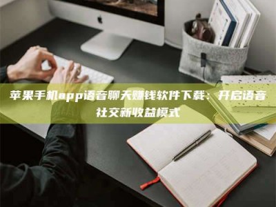 新余苹果手机app语音聊天赚钱软件下载：开启语音社交新收益模式